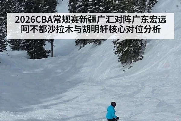 2026CBA常规赛新疆广汇对阵广东宏远阿不都沙拉木与胡明轩核心对位分析